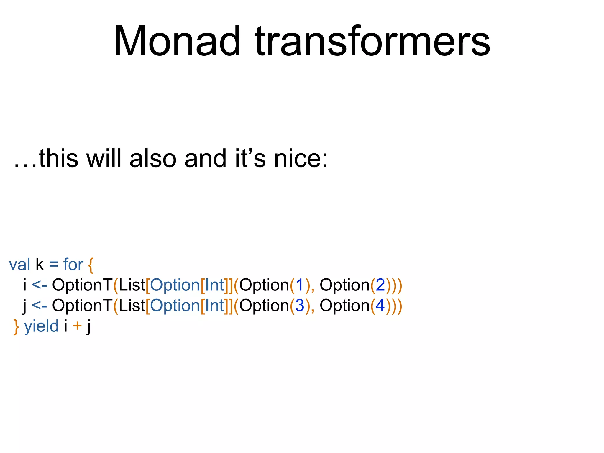 Monad transformers
val k = for {
i <- OptionT(List[Option[Int]](Option(1), Option(2)))
j <- OptionT(List[Option[Int]](Option(3), Option(4)))
} yield i + j
…this will also and it’s nice:
 