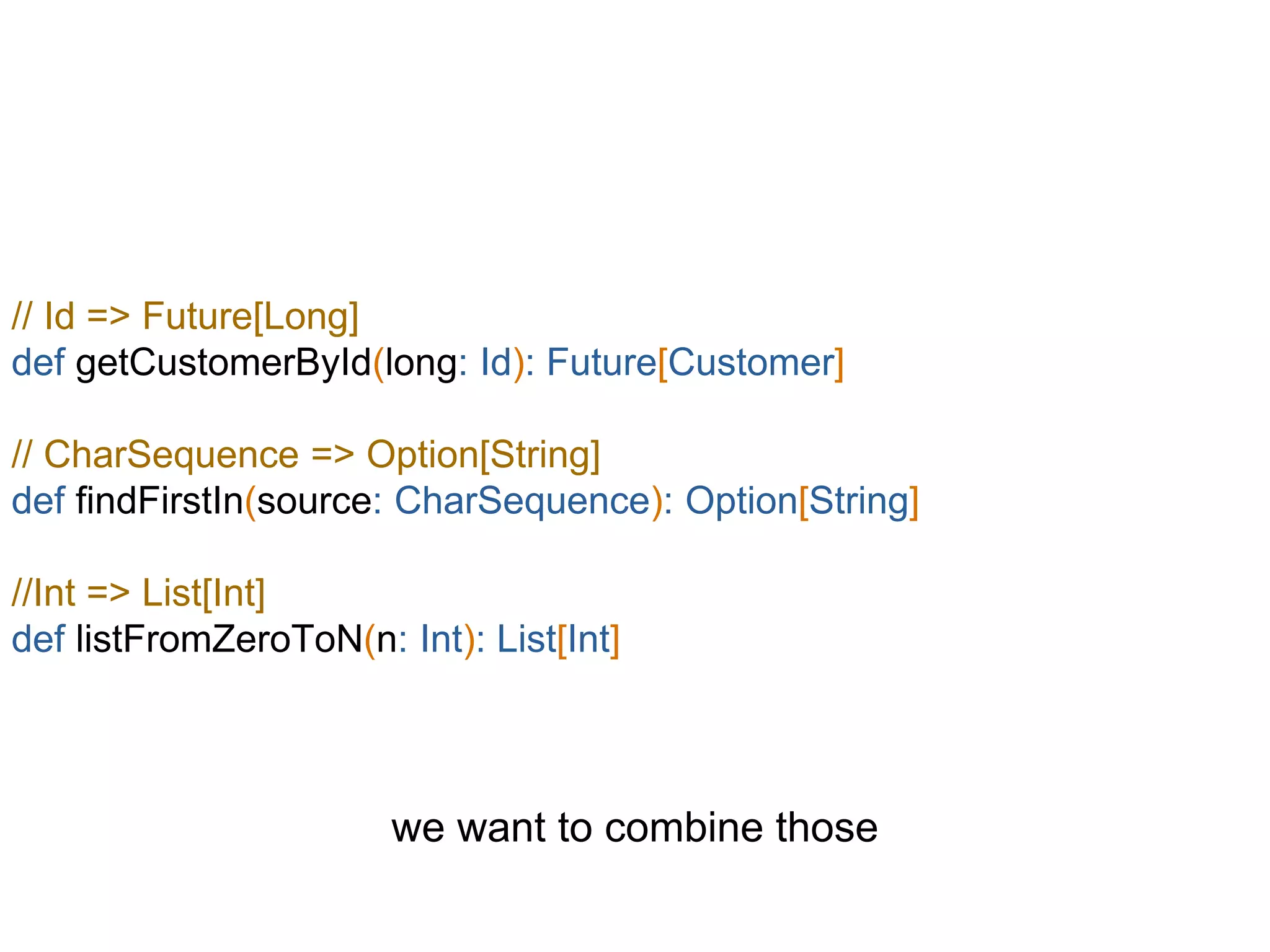 // Id => Future[Long]
def getCustomerById(long: Id): Future[Customer]
// CharSequence => Option[String]
def findFirstIn(source: CharSequence): Option[String]
//Int => List[Int]
def listFromZeroToN(n: Int): List[Int]
we want to combine those
 