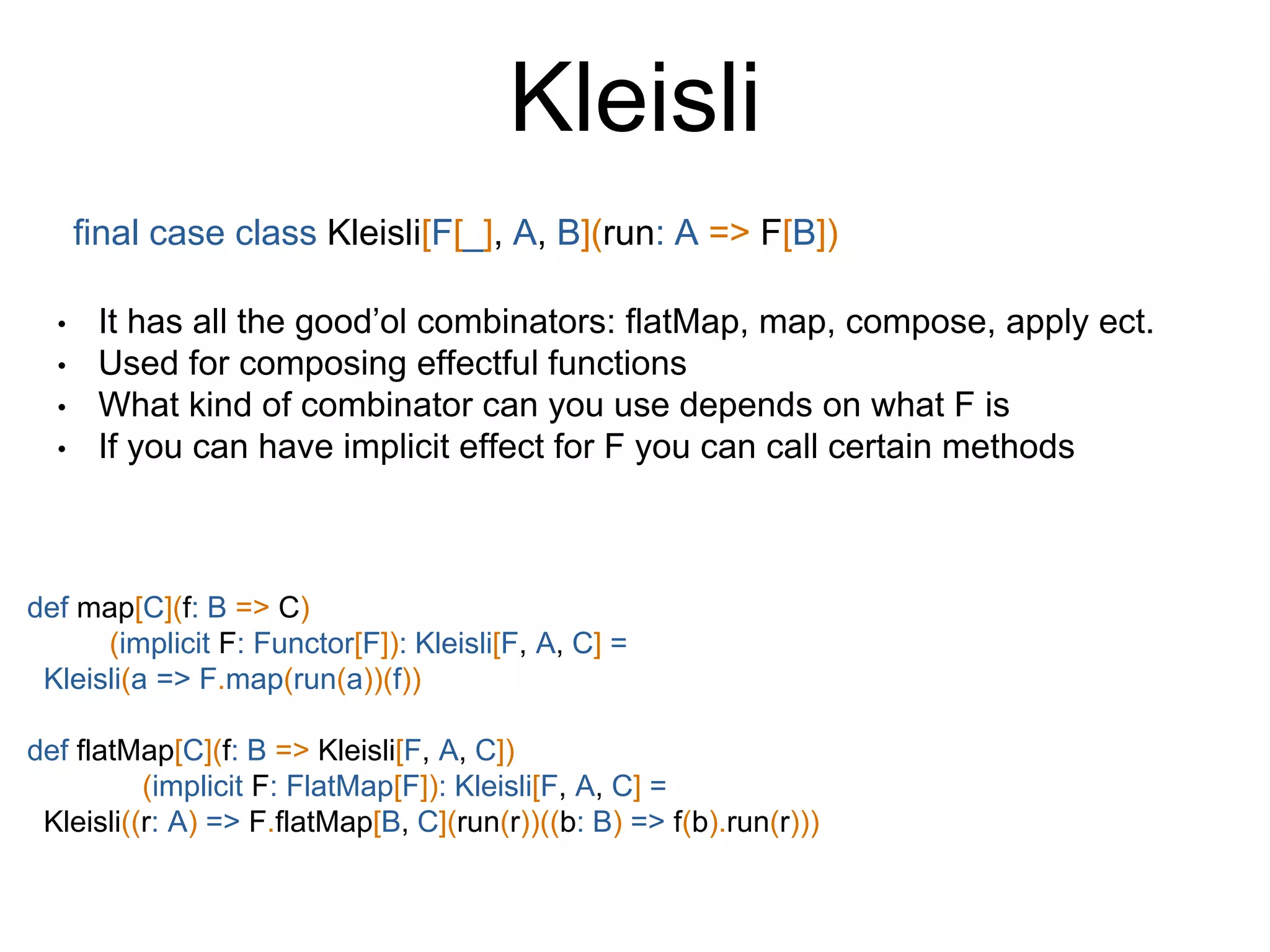 Kleisli
final case class Kleisli[F[_], A, B](run: A => F[B])
• It has all the good’ol combinators: flatMap, map, compose, apply ect.
• Used for composing effectful functions
• What kind of combinator can you use depends on what F is
• If you can have implicit effect for F you can call certain methods
def map[C](f: B => C)
(implicit F: Functor[F]): Kleisli[F, A, C] =
Kleisli(a => F.map(run(a))(f))
def flatMap[C](f: B => Kleisli[F, A, C])
(implicit F: FlatMap[F]): Kleisli[F, A, C] =
Kleisli((r: A) => F.flatMap[B, C](run(r))((b: B) => f(b).run(r)))
 