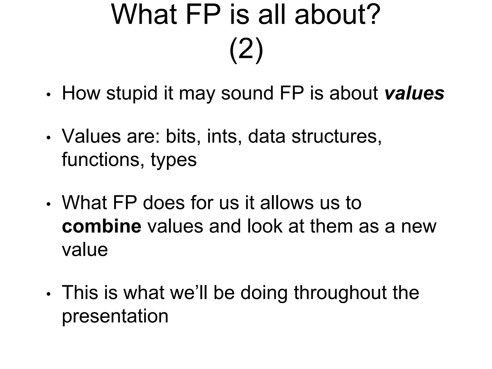 What FP is all about?
(2)
• How stupid it may sound FP is about values
• Values are: bits, ints, data structures,
functions, types
• What FP does for us it allows us to
combine values and look at them as a new
value
• This is what we’ll be doing throughout the
presentation
 