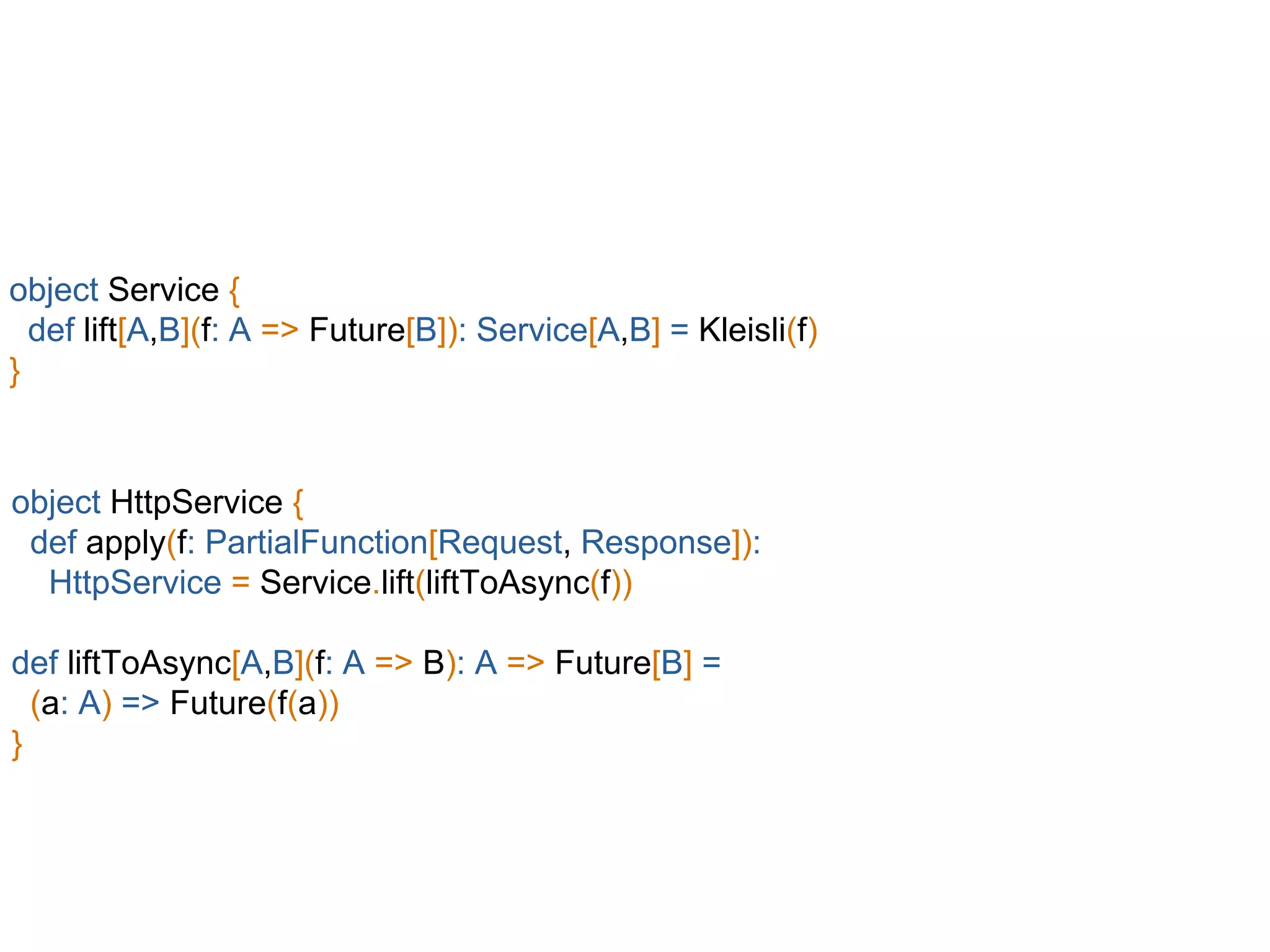 object Service {
def lift[A,B](f: A => Future[B]): Service[A,B] = Kleisli(f)
}
object HttpService {
def apply(f: PartialFunction[Request, Response]):
HttpService = Service.lift(liftToAsync(f))
def liftToAsync[A,B](f: A => B): A => Future[B] =
(a: A) => Future(f(a))
}
 