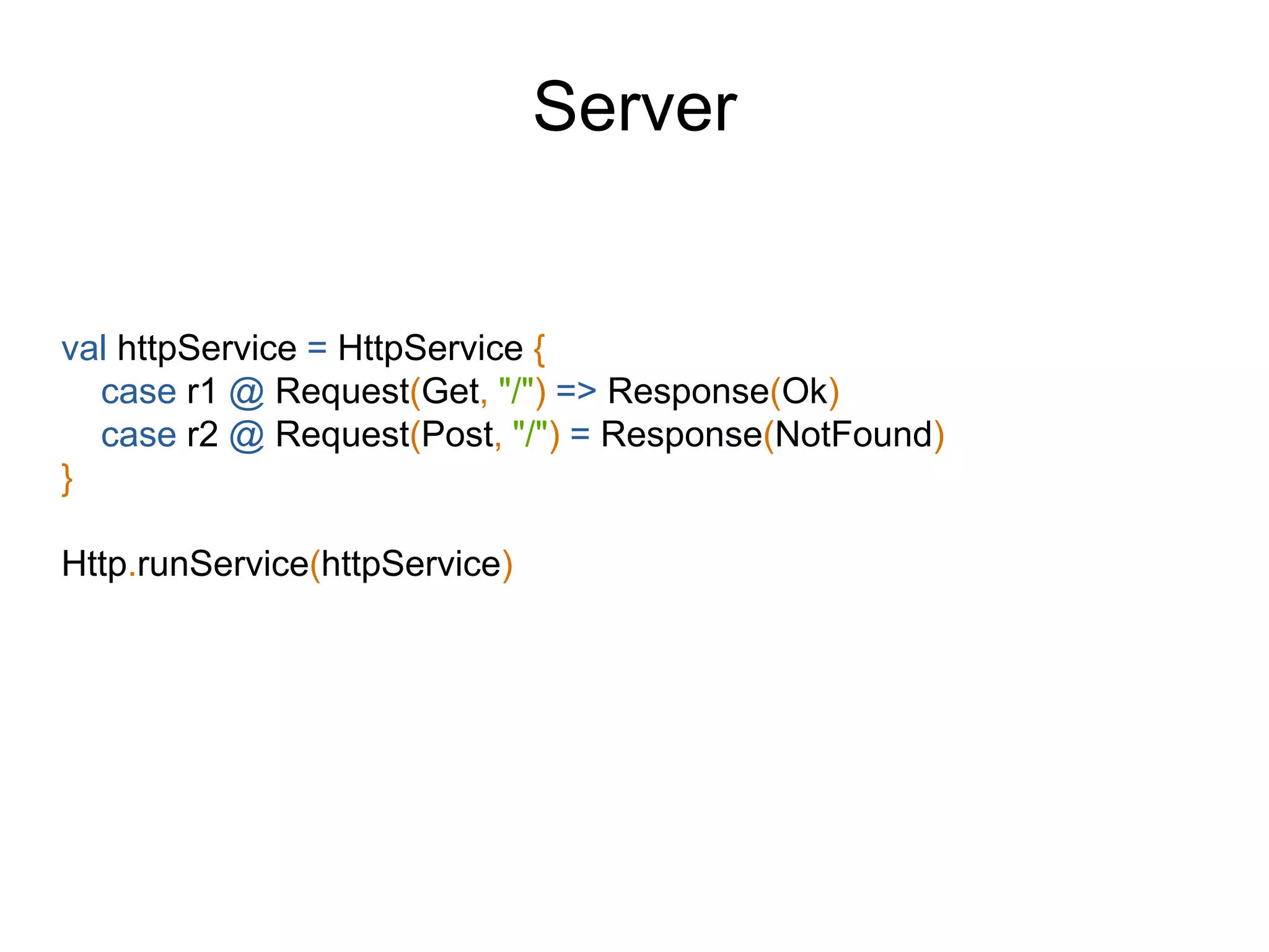 val httpService = HttpService {
case r1 @ Request(Get, "/") => Response(Ok)
case r2 @ Request(Post, "/") = Response(NotFound)
}
Http.runService(httpService)
Server
 