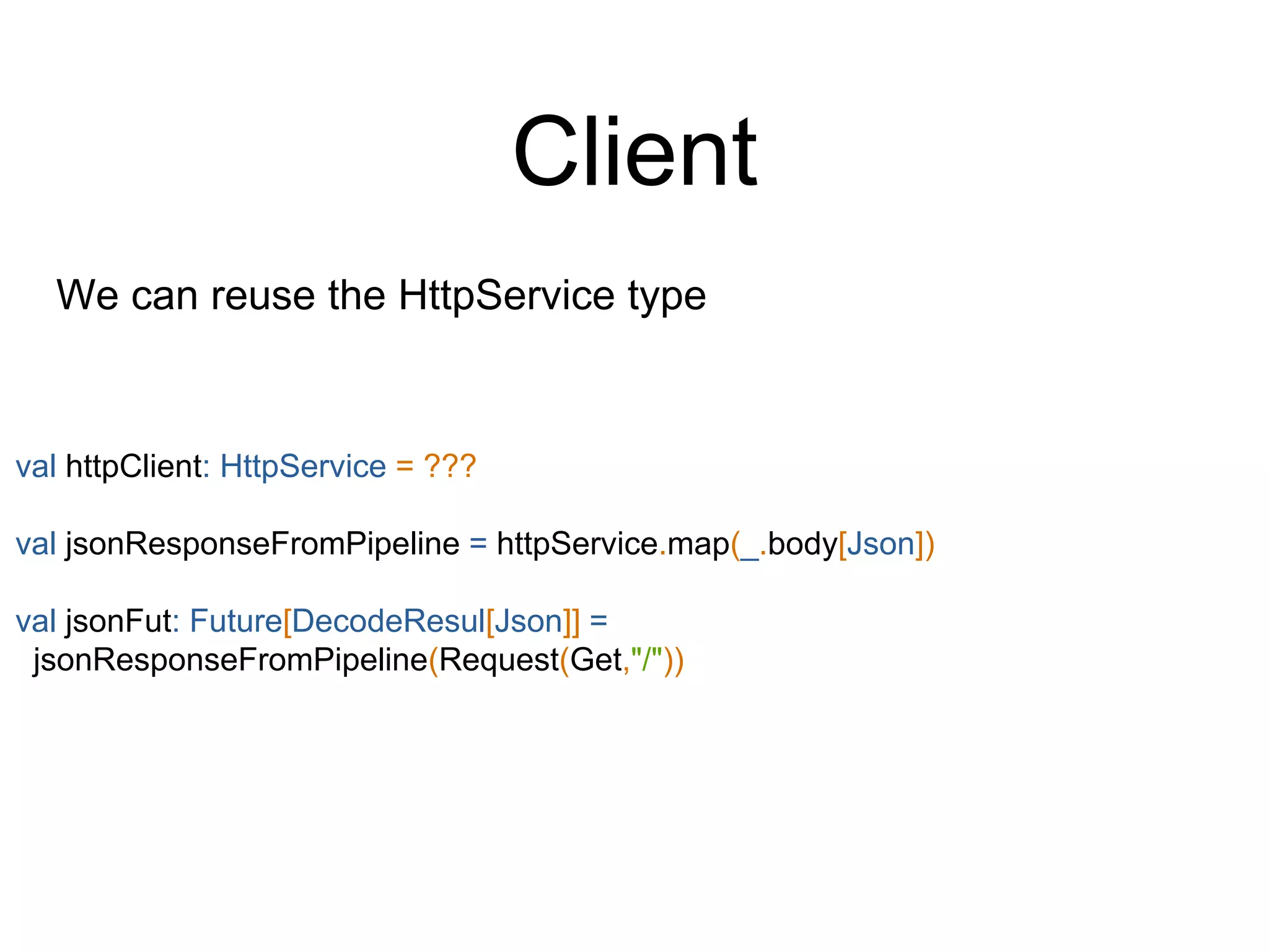 Client
We can reuse the HttpService type
val httpClient: HttpService = ???
val jsonResponseFromPipeline = httpService.map(_.body[Json])
val jsonFut: Future[DecodeResul[Json]] =
jsonResponseFromPipeline(Request(Get,"/"))
 