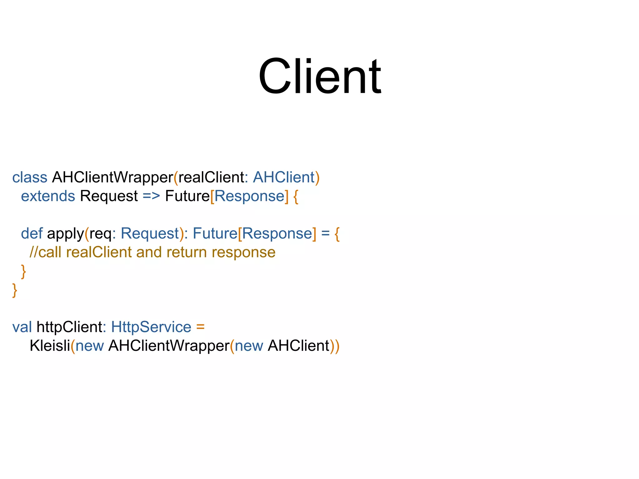 class AHClientWrapper(realClient: AHClient)
extends Request => Future[Response] {
def apply(req: Request): Future[Response] = {
//call realClient and return response
}
}
val httpClient: HttpService =
Kleisli(new AHClientWrapper(new AHClient))
Client
 