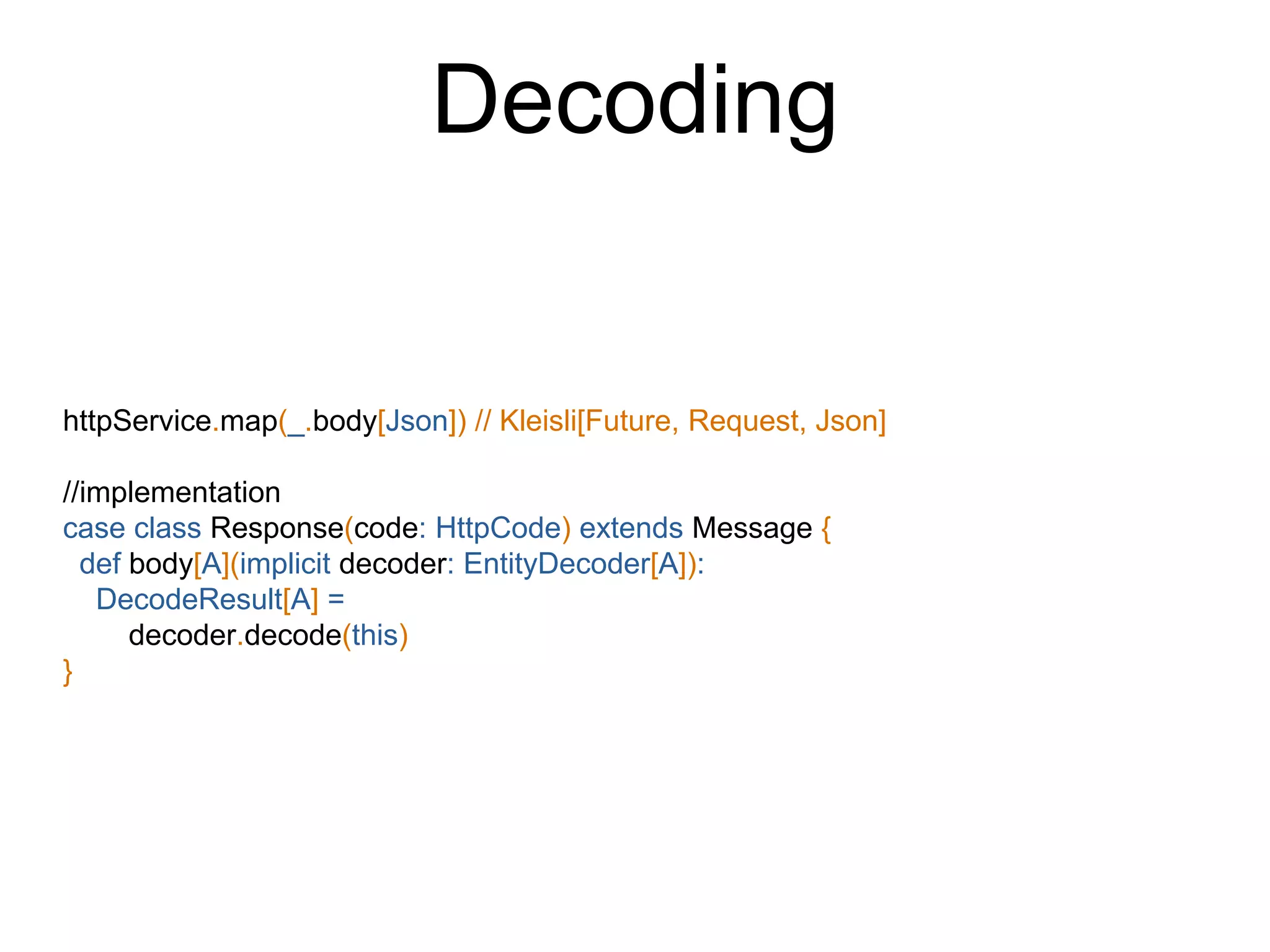 httpService.map(_.body[Json]) // Kleisli[Future, Request, Json]
//implementation
case class Response(code: HttpCode) extends Message {
def body[A](implicit decoder: EntityDecoder[A]):
DecodeResult[A] =
decoder.decode(this)
}
Decoding
 