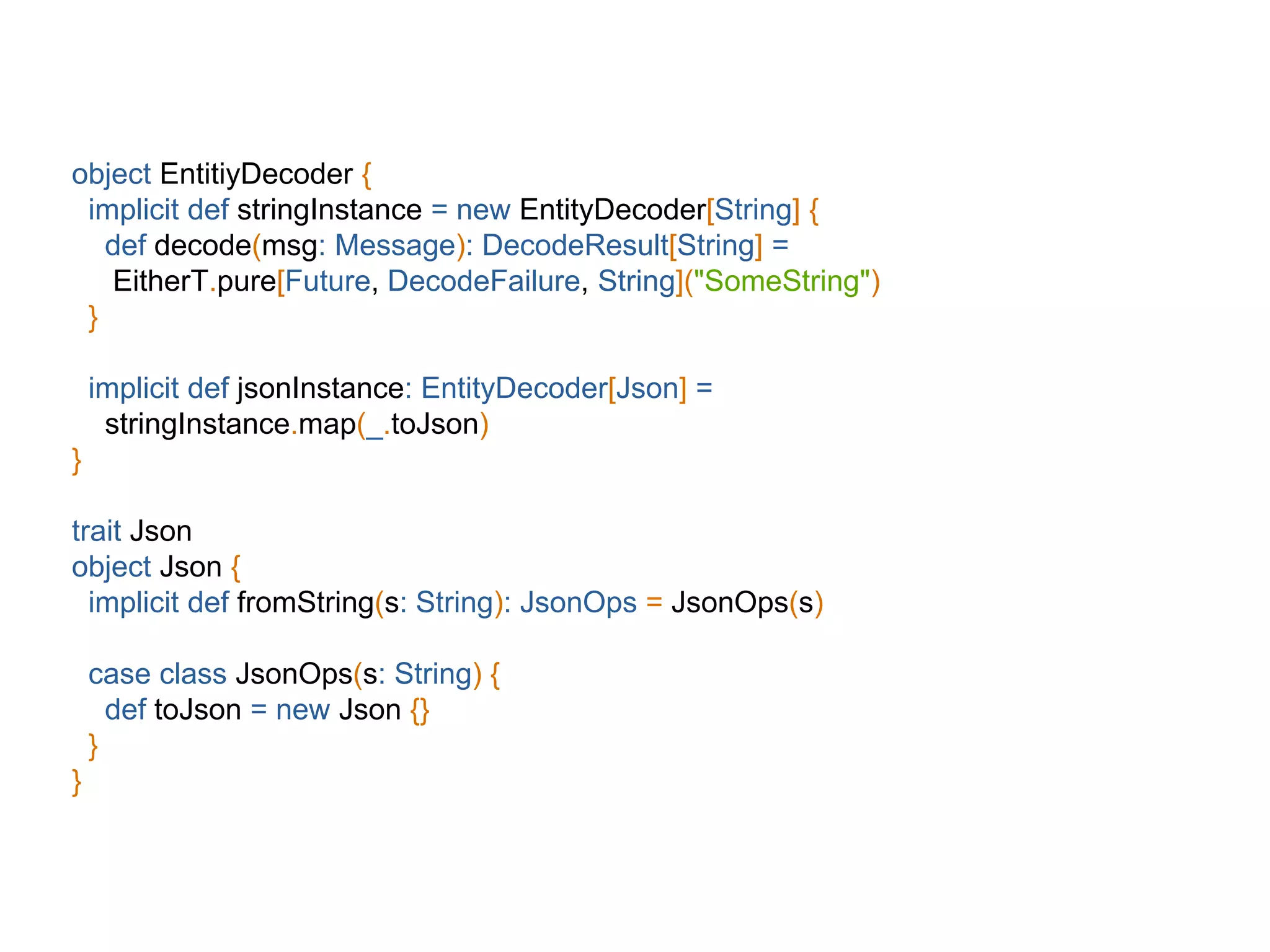 object EntitiyDecoder {
implicit def stringInstance = new EntityDecoder[String] {
def decode(msg: Message): DecodeResult[String] =
EitherT.pure[Future, DecodeFailure, String]("SomeString")
}
implicit def jsonInstance: EntityDecoder[Json] =
stringInstance.map(_.toJson)
}
trait Json
object Json {
implicit def fromString(s: String): JsonOps = JsonOps(s)
case class JsonOps(s: String) {
def toJson = new Json {}
}
}
 