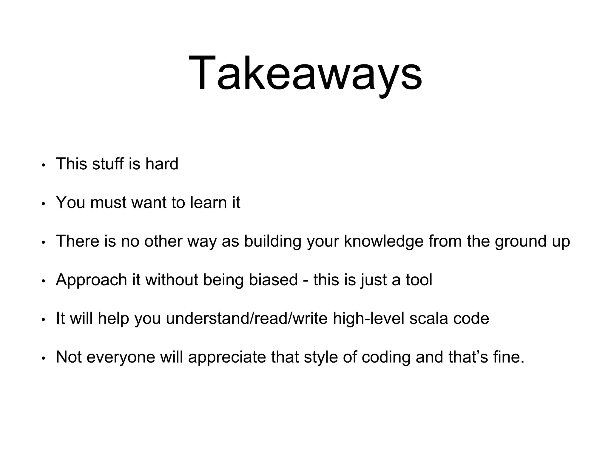 Takeaways
• This stuff is hard
• You must want to learn it
• There is no other way as building your knowledge from the ground up
• Approach it without being biased - this is just a tool
• It will help you understand/read/write high-level scala code
• Not everyone will appreciate that style of coding and that’s fine.
 