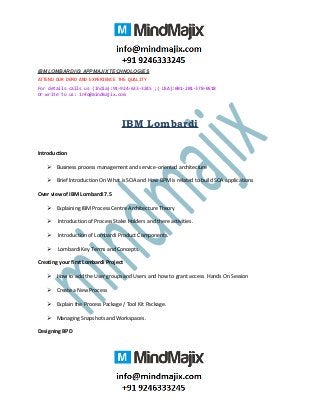 IBM LOMBARDI @ APPMAJIX TECHNOLOGIES
ATTEND OUR DEMO AND EXPERIENCE THE QUALITY
For details calls us (India):91-924-633-3245 ;( USA):001-201-378-0518
Or write to us: info@mindmajix.com
IBM Lombardi
Introduction
 Business process management and service-oriented architecture
 Brief Introduction On What is SOA and How BPM is related to build SOA applications
Over view of IBM Lombardi 7.5
 Explaining IBM Process Centre Architecture Theory
 Introduction of Process Stake Holders and there activities.
 Introduction of Lombardi Product Components.
 Lombardi Key Terms and Concepts.
Creating your first Lombardi Project
 How to add the User groups and Users and how to grant access Hands On Session
 Create a New Process
 Explain the Process Package / Tool Kit Package.
 Managing Snapshots and Workspaces.
Designing BPD
 