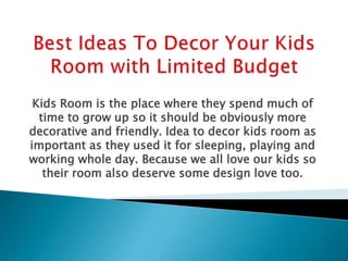 Kids Room is the place where they spend much of
time to grow up so it should be obviously more
decorative and friendly. Idea to decor kids room as
important as they used it for sleeping, playing and
working whole day. Because we all love our kids so
their room also deserve some design love too.
 