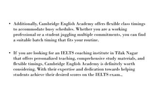 • Additionally, Cambridge English Academy offers flexible class timings
to accommodate busy schedules. Whether you are a working
professional or a student juggling multiple commitments, you can find
a suitable batch timing that fits your routine.
• If you are looking for an IELTS coaching institute in Tilak Nagar
that offers personalized teaching, comprehensive study materials, and
flexible timings, Cambridge English Academy is definitely worth
considering. With their expertise and dedication towards helping
students achieve their desired scores on the IELTS exam.,
 