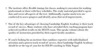• The institute offers flexible timings for classes, making it convenient for working
professionals or those with busy schedules. The study material provided is up-to-
date and covers all aspects of the test. Additionally, regular mock tests are
conducted to assess progress and identify areas that need improvement.
• One of the key advantages of choosing Cambridge English Academy is their track
record of success. Many students who have attended their coaching program have
achieved excellent results in the IELTS exam. This speaks volumes about the
quality of instruction provided by their expert faculty members.
• If you're looking for an institute that combines expertise with individualized
attention and a proven track record of success, then Cambridge English Academy
should be at the top of your list for IELTS coaching in Tilak Nagar!
 
