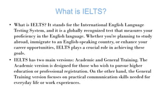 • What is IELTS? It stands for the International English Language
Testing System, and it is a globally recognized test that measures your
proficiency in the English language. Whether you're planning to study
abroad, immigrate to an English-speaking country, or enhance your
career opportunities, IELTS plays a crucial role in achieving these
goals.
• IELTS has two main versions: Academic and General Training. The
Academic version is designed for those who wish to pursue higher
education or professional registration. On the other hand, the General
Training version focuses on practical communication skills needed for
everyday life or work experiences.
 