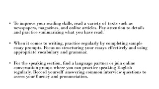 • To improve your reading skills, read a variety of texts such as
newspapers, magazines, and online articles. Pay attention to details
and practice summarizing what you have read.
• When it comes to writing, practice regularly by completing sample
essay prompts. Focus on structuring your essays effectively and using
appropriate vocabulary and grammar.
• For the speaking section, find a language partner or join online
conversation groups where you can practice speaking English
regularly. Record yourself answering common interview questions to
assess your fluency and pronunciation.
 