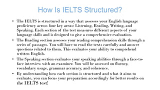 • The IELTS is structured in a way that assesses your English language
proficiency across four key areas: Listening, Reading, Writing, and
Speaking. Each section of the test measures different aspects of your
language skills and is designed to give a comprehensive evaluation.
• The Reading section assesses your reading comprehension skills through a
series of passages. You will have to read the texts carefully and answer
questions related to them. This evaluates your ability to comprehend
written English.
• The Speaking section evaluates your speaking abilities through a face-to-
face interview with an examiner. You will be assessed on fluency,
vocabulary usage, grammar accuracy, and coherence.
• By understanding how each section is structured and what it aims to
evaluate, you can focus your preparation accordingly for better results on
the IELTS test!
 