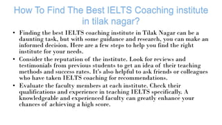 • Finding the best IELTS coaching institute in Tilak Nagar can be a
daunting task, but with some guidance and research, you can make an
informed decision. Here are a few steps to help you find the right
institute for your needs.
• Consider the reputation of the institute. Look for reviews and
testimonials from previous students to get an idea of their teaching
methods and success rates. It's also helpful to ask friends or colleagues
who have taken IELTS coaching for recommendations.
• Evaluate the faculty members at each institute. Check their
qualifications and experience in teaching IELTS specifically. A
knowledgeable and experienced faculty can greatly enhance your
chances of achieving a high score.
 