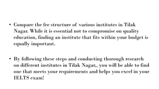 • Compare the fee structure of various institutes in Tilak
Nagar. While it is essential not to compromise on quality
education, finding an institute that fits within your budget is
equally important.
• By following these steps and conducting thorough research
on different institutes in Tilak Nagar,, you will be able to find
one that meets your requirements and helps you excel in your
IELTS exam!
 
