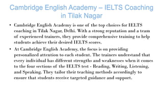 • Cambridge English Academy is one of the top choices for IELTS
coaching in Tilak Nagar, Delhi. With a strong reputation and a team
of experienced trainers, they provide comprehensive training to help
students achieve their desired IELTS scores.
• At Cambridge English Academy, the focus is on providing
personalized attention to each student. The trainers understand that
every individual has different strengths and weaknesses when it comes
to the four sections of the IELTS test - Reading, Writing, Listening,
and Speaking. They tailor their teaching methods accordingly to
ensure that students receive targeted guidance and support.
 