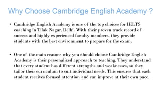 • Cambridge English Academy is one of the top choices for IELTS
coaching in Tilak Nagar, Delhi. With their proven track record of
success and highly experienced faculty members, they provide
students with the best environment to prepare for the exam.
• One of the main reasons why you should choose Cambridge English
Academy is their personalized approach to teaching. They understand
that every student has different strengths and weaknesses, so they
tailor their curriculum to suit individual needs. This ensures that each
student receives focused attention and can improve at their own pace.
 