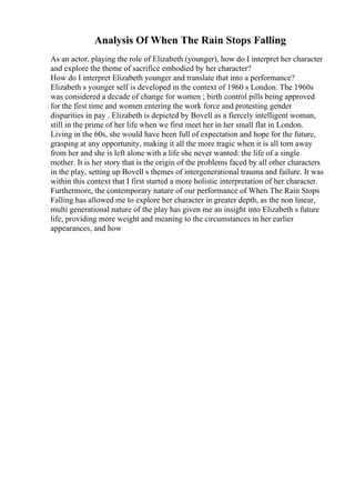 Analysis Of When The Rain Stops Falling
As an actor, playing the role of Elizabeth (younger), how do I interpret her character
and explore the theme of sacrifice embodied by her character?
How do I interpret Elizabeth younger and translate that into a performance?
Elizabeth s younger self is developed in the context of 1960 s London. The 1960s
was considered a decade of change for women ; birth control pills being approved
for the first time and women entering the work force and protesting gender
disparities in pay . Elizabeth is depicted by Bovell as a fiercely intelligent woman,
still in the prime of her life when we first meet her in her small flat in London.
Living in the 60s, she would have been full of expectation and hope for the future,
grasping at any opportunity, making it all the more tragic when it is all torn away
from her and she is left alone with a life she never wanted: the life of a single
mother. It is her story that is the origin of the problems faced by all other characters
in the play, setting up Bovell s themes of intergenerational trauma and failure. It was
within this context that I first started a more holistic interpretation of her character.
Furthermore, the contemporary nature of our performance of When The Rain Stops
Falling has allowed me to explore her character in greater depth, as the non linear,
multi generational nature of the play has given me an insight into Elizabeth s future
life, providing more weight and meaning to the circumstances in her earlier
appearances, and how
 