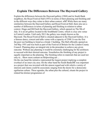 Explain The Differences Between The Hayward Gallery
Explain the differences between the Hayward gallery (1968) and its South Bank
neighbour, the Royal Festival Hall (1951) in terms of their planning and finishing and
in the different ways they relate to their urban context. вЂЁ While there are many
similarities between the Hayward Gallery and Royal Festival Hall, there also are a
number of differences in terms of planning and finishing in relation to urban
context. Higgs and Hill built the Hayward Gallery, which opened on The 9th of
July. It is an art gallery located in the Southbank Centre, which is a key arts venue
in Central London. Until early 2011 the gallery was simply known as the
Hayward. The Royal Festival Hall is situated adjacent to the Hayward Gallery. It is
a famous dance, concert and talks venue with a capacity of 2500. It was the first
the post war building to listed as a Grade 1 building. The Hall officially opened on
3rd May 1951 and was built as part of the Festival of Britain for the London County
Council. Planning plays an integral role in the procedure to achieve any given
outcome. Without any planning it would be extremely challenging for the architects
to succeed with their desired outcome. Nonetheless the finishing of any project is
equally important as the planning. The finishing refers to materials that are used not
only to... Show more content on Helpwriting.net ...
On the one hand the initiative represented the largest project implying a complete
overhaul of an inner city area. On the other hand the South BankвЂЁ was important
as a project that was invested with the utmost regard and with which a variety of
interests and claims could be associated, ranging from the desire for a democratic
egalitarian culture. These agendas, the urban plus the cultural, situate the project in
related but distinct programmes of
 