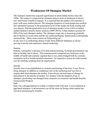 Weaknesses Of Shampoo Market
The shampoo market has acquired significance in urban Indian homes since the
1960s. The market is conquered by dominant players such as Hindustan Unilever
Ltd. and Procter Gamble Company. It is expected that the market will continue to
grow with more market players. The changing dynamics of rural people has resulted
into substantial increase in the penetration level of the market for both existing and
new players. Still the penetration level of shampoo market is low (14%) in Indian
market (Indian Cosmetic Sector Analysis (2009 2012)). Urban markets account for
80% of the total shampoo market. The shampoo usage rate is increasing gradually
due to decline in excise duty and the use sachet packaging. Sachet packet substantially
increased the... Show more content on Helpwriting.net ...
In any case it is confronting intense rivalry from different shampoos as all are
moving to profits and experience related marketing.
Pantene
Pantene s prosperity is because of its item and positioning. Its brand proclamation was
Hair so healthy that it shines . This announcement conquered any hindrance in the
middle of health and cosmetic segment thus it was acknowledged both by cosmetic
oriented as well as health oriented consumers. An imperative reason for achievement
was far reaching sampling done by organization.
Sunsilk
Sunsilk owes it accomplishment to cosmetic positioning of the item. It was first to
bring shampoo in addition to conditioner mix in the marketing and was first to
acquire dark hued shampoo the market. It has always showed signs of change its
discernment in the psyche of market. For instance with the dispatch of lux in
shampoo, positioning was changed from cosmetics to cosmetics and health benefits.
Unsuccessful Products
Halo
Halo was a disappointment as it didn t overhaul itself with time. It was marketed as
egg based shampoo. It advancement was all the more on fixings when market has
moved to positioning by benefits.
 