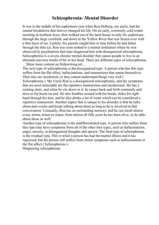 Schizophrenia- Mental Disorder
It was in the middle of his sophomore year when Ron Oelberg, my uncle, had the
mental breakdown that forever changed his life. On an early, extremely cold winter
morning in northern Iowa, Ron walked out of the farm house in only his underwear,
through the large cornfield, and down to the Yellow River that was frozen over with
a thin layer of ice. Luckily, his parents caught him in time before he had fallen
through the thin ice. Ron was soon rushed to a mental institution where he was
observed by psychiatrists that later diagnosed him with disorganized schizophrenia.
Schizophrenia is a severe chronic mental disorder that causes people to live in an
alternate universe inside of his or her head. There are different types of schizophrenia
... Show more content on Helpwriting.net ...
The next type of schizophrenia is the disorganized type. A person who has this type
suffers from the flat affect, hallucinations, and mannerisms that repeat themselves.
They also are incoherent, or they cannot understand things very well (
Schizophrenia ). My Uncle Ron is a disorganized schizophrenic, and the symptoms
that are most noticeable are the repetitive mannerisms and incoherence. He has a
rocking chair, and when he sits down in it, he sways back and forth constantly and
does so for hours on end. He also fumbles around with his hands, slides his right
hand through his hair, and he also drinks a lot of water which can be considered a
repetitive mannerism. Another aspect that is unique to his disorder is that he talks
about past events and keeps talking about them as long as he is involved in that
conversation. Unusually, Ron has an outstanding memory, and he can recall almost
every storm, minor or major, from almost all fifty years he has been alive, so he talks
about those as well.
Another type of schizophrenia is the undifferentiated type. A person who suffers from
this type may have symptoms from all of the other four types, such as hallucinations,
anger, anxiety, or disorganized thoughts and speech. The final type of schizophrenia
is the residual type. This is when a person has had the mental illness and it has
regressed, but the person still suffers from minor symptoms such as hallucinations or
the flat affect ( Schizophrenia ).
Diagnosing schizophrenia
 