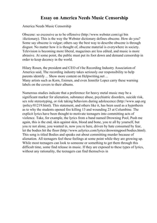 Essay on America Needs Music Censorship
America Needs Music Censorship
Obscene: so excessive as to be offensive (http://www.webster.com/cgi bin
/dictionary). This is the way the Webster dictionary defines obscene. How do you?
Some say obscene is vulgar; others say the best way to describe obscene is through
disgust. No matter how it is thought of, obscene material is everywhere in society.
Television is becoming more liberal, magazines are less edited, and music is more
abrasive. At some point, the public must put its foot down and demand censorship in
order to keep decency in the world.
Hilary Rosen, the president and CEO of the Recording Industry Association of
America said, The recording industry takes seriously our responsibility to help
parents identify ... Show more content on Helpwriting.net ...
Many artists such as Korn, Enimen, and even Jennifer Lopez carry these warning
labels on the covers to their albums.
Numerous studies indicate that a preference for heavy metal music may be a
significant marker for alienation, substance abuse, psychiatric disorders, suicide risk,
sex role stereotyping, or risk taking behaviors during adolescence (http://www.aap.org
/policy/01219.html). This statement, and others like it, has been used as a hypothesis
as to why the students opened fire killing 13 and wounding 23 at Columbine. The
explicit lyrics have been thought to motivate teenagers into committing acts of
violence. Take, for example, the lyrics from a band named Drowning Pool, Push me
again, this is the end, skin against skin, blood and bone, you re all by yourself, but
you re not alone, you wanted in, now you re here, driven by hate consumed by fear,
let the bodies hit the floor (http://www.azlyrics.com/lyrics/drowningpool/bodies.html).
This song is titled Bodies and speaks out about committing murder because of
alienation. All teenagers feel these feelings at some point while they are growing up.
While most teenagers can look to someone or something to get them through this
difficult time, some find release in music. If they are exposed to these types of lyrics,
without any rationality, the teenagers can find themselves in
 