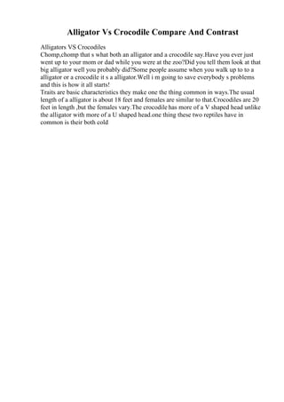 Alligator Vs Crocodile Compare And Contrast
Alligators VS Crocodiles
Chomp,chomp that s what both an alligator and a crocodile say.Have you ever just
went up to your mom or dad while you were at the zoo?Did you tell them look at that
big alligator well you probably did?Some people assume when you walk up to to a
alligator or a crocodile it s a alligator.Well i m going to save everybody s problems
and this is how it all starts!
Traits are basic characteristics they make one the thing common in ways.The usual
length of a alligator is about 18 feet and females are similar to that.Crocodiles are 20
feet in length ,but the females vary.The crocodile has more of a V shaped head unlike
the alligator with more of a U shaped head.one thing these two reptiles have in
common is their both cold
 