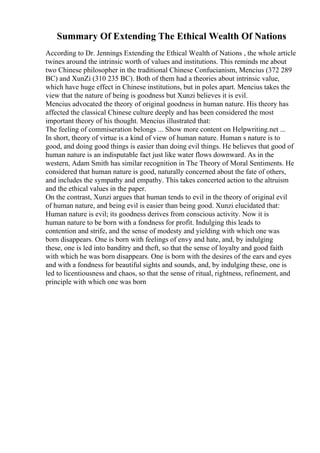 Summary Of Extending The Ethical Wealth Of Nations
According to Dr. Jennings Extending the Ethical Wealth of Nations , the whole article
twines around the intrinsic worth of values and institutions. This reminds me about
two Chinese philosopher in the traditional Chinese Confucianism, Mencius (372 289
BC) and XunZi (310 235 BC). Both of them had a theories about intrinsic value,
which have huge effect in Chinese institutions, but in poles apart. Mencius takes the
view that the nature of being is goodness but Xunzi believes it is evil.
Mencius advocated the theory of original goodness in human nature. His theory has
affected the classical Chinese culture deeply and has been considered the most
important theory of his thought. Mencius illustrated that:
The feeling of commiseration belongs ... Show more content on Helpwriting.net ...
In short, theory of virtue is a kind of view of human nature. Human s nature is to
good, and doing good things is easier than doing evil things. He believes that good of
human nature is an indisputable fact just like water flows downward. As in the
western, Adam Smith has similar recognition in The Theory of Moral Sentiments. He
considered that human nature is good, naturally concerned about the fate of others,
and includes the sympathy and empathy. This takes concerted action to the altruism
and the ethical values in the paper.
On the contrast, Xunzi argues that human tends to evil in the theory of original evil
of human nature, and being evil is easier than being good. Xunzi elucidated that:
Human nature is evil; its goodness derives from conscious activity. Now it is
human nature to be born with a fondness for profit. Indulging this leads to
contention and strife, and the sense of modesty and yielding with which one was
born disappears. One is born with feelings of envy and hate, and, by indulging
these, one is led into banditry and theft, so that the sense of loyalty and good faith
with which he was born disappears. One is born with the desires of the ears and eyes
and with a fondness for beautiful sights and sounds, and, by indulging these, one is
led to licentiousness and chaos, so that the sense of ritual, rightness, refinement, and
principle with which one was born
 