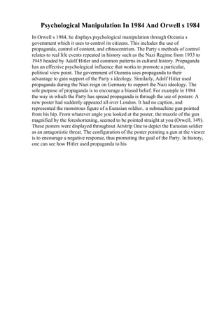 Psychological Manipulation In 1984 And Orwell s 1984
In Orwell s 1984, he displays psychological manipulation through Oceania s
government which it uses to control its citizens. This includes the use of
propaganda, control of content, and ethnocentrism. The Party s methods of control
relates to real life events repeated in history such as the Nazi Regime from 1933 to
1945 headed by Adolf Hitler and common patterns in cultural history. Propaganda
has an effective psychological influence that works to promote a particular,
political view point. The government of Oceania uses propaganda to their
advantage to gain support of the Party s ideology. Similarly, Adolf Hitler used
propaganda during the Nazi reign on Germany to support the Nazi ideology. The
sole purpose of propaganda is to encourage a biased belief. For example in 1984
the way in which the Party has spread propaganda is through the use of posters: A
new poster had suddenly appeared all over London. It had no caption, and
represented the monstrous figure of a Eurasian soldier.. a submachine gun pointed
from his hip. From whatever angle you looked at the poster, the muzzle of the gun
magnified by the foreshortening, seemed to be pointed straight at you (Orwell, 149).
These posters were displayed throughout Airstrip One to depict the Eurasian soldier
as an antagonistic threat. The configuration of the poster pointing a gun at the viewer
is to encourage a negative response, thus promoting the goal of the Party. In history,
one can see how Hitler used propaganda to his
 