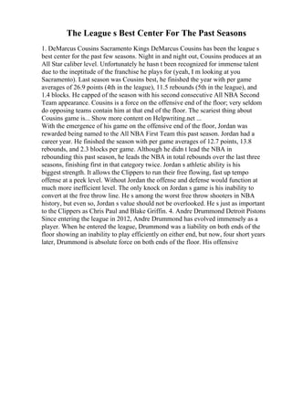 The League s Best Center For The Past Seasons
1. DeMarcus Cousins Sacramento Kings DeMarcus Cousins has been the league s
best center for the past few seasons. Night in and night out, Cousins produces at an
All Star caliber level. Unfortunately he hasn t been recognized for immense talent
due to the ineptitude of the franchise he plays for (yeah, I m looking at you
Sacramento). Last season was Cousins best, he finished the year with per game
averages of 26.9 points (4th in the league), 11.5 rebounds (5th in the league), and
1.4 blocks. He capped of the season with his second consecutive All NBA Second
Team appearance. Cousins is a force on the offensive end of the floor; very seldom
do opposing teams contain him at that end of the floor. The scariest thing about
Cousins game is... Show more content on Helpwriting.net ...
With the emergence of his game on the offensive end of the floor, Jordan was
rewarded being named to the All NBA First Team this past season. Jordan had a
career year. He finished the season with per game averages of 12.7 points, 13.8
rebounds, and 2.3 blocks per game. Although he didn t lead the NBA in
rebounding this past season, he leads the NBA in total rebounds over the last three
seasons, finishing first in that category twice. Jordan s athletic ability is his
biggest strength. It allows the Clippers to run their free flowing, fast up tempo
offense at a peek level. Without Jordan the offense and defense would function at
much more inefficient level. The only knock on Jordan s game is his inability to
convert at the free throw line. He s among the worst free throw shooters in NBA
history, but even so, Jordan s value should not be overlooked. He s just as important
to the Clippers as Chris Paul and Blake Griffin. 4. Andre Drummond Detroit Pistons
Since entering the league in 2012, Andre Drummond has evolved immensely as a
player. When he entered the league, Drummond was a liability on both ends of the
floor showing an inability to play efficiently on either end, but now, four short years
later, Drummond is absolute force on both ends of the floor. His offensive
 