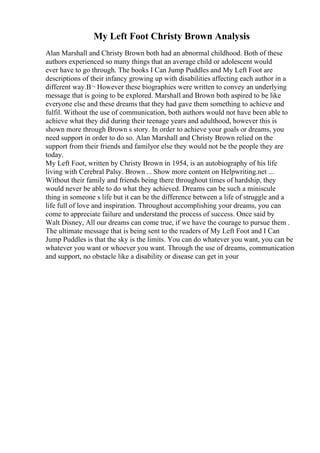 My Left Foot Christy Brown Analysis
Alan Marshall and Christy Brown both had an abnormal childhood. Both of these
authors experienced so many things that an average child or adolescent would
ever have to go through. The books I Can Jump Puddles and My Left Foot are
descriptions of their infancy growing up with disabilities affecting each author in a
different way.В¬ However these biographies were written to convey an underlying
message that is going to be explored. Marshall and Brown both aspired to be like
everyone else and these dreams that they had gave them something to achieve and
fulfil. Without the use of communication, both authors would not have been able to
achieve what they did during their teenage years and adulthood, however this is
shown more through Brown s story. In order to achieve your goals or dreams, you
need support in order to do so. Alan Marshall and Christy Brown relied on the
support from their friends and familyor else they would not be the people they are
today.
My Left Foot, written by Christy Brown in 1954, is an autobiography of his life
living with Cerebral Palsy. Brown ... Show more content on Helpwriting.net ...
Without their family and friends being there throughout times of hardship, they
would never be able to do what they achieved. Dreams can be such a miniscule
thing in someone s life but it can be the difference between a life of struggle and a
life full of love and inspiration. Throughout accomplishing your dreams, you can
come to appreciate failure and understand the process of success. Once said by
Walt Disney, All our dreams can come true, if we have the courage to pursue them .
The ultimate message that is being sent to the readers of My Left Foot and I Can
Jump Puddles is that the sky is the limits. You can do whatever you want, you can be
whatever you want or whoever you want. Through the use of dreams, communication
and support, no obstacle like a disability or disease can get in your
 