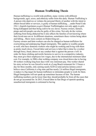 Human Trafficking Thesis
Human trafficking is a world wide problem, many victims with different
backgrounds, ages, sexes, and ethnicity suffer from this daily. Human Trafficking is
A person who deprives or violates the personal liberty of another with the intent to
obtain forced labor or services, is guilty of human trafficking... , under Penal Code
236.1. (leginfo.legislature.ca.gov) Human Traffickingdoes not only apply to girls
being kidnapped and then being sold to be sex slaves. Factory owners, farmers,
pimps and rich people can also be guilty of this crime. Not only do the victims
suffering from being abducted but it also affects the families of not knowing where
their loved ones are at. In different situations, sometimers these victims being taken
and falling... Show more content on Helpwriting.net ...
Factory owners and farm workers can also be charged as human traffickers for
overworking and underpaying illegal immigrants. This applies to wealthy people
as well, who have domestic workers who might be working and living with them
as pretty much slaves. Forced labor and services is labor that is done by a worker
through force, fraud, duress or any conduct that is against the person s will. In
order for these clothing and textile factories to survive in a competitive industry,
they must give their employees low wages, due to the international minimum labor
cost. For example, in 2006 a thai welding company was closed down due to having
48 workers working long hour days with very minimum pay. One worker shared
his story on how he was forced to work at a Long Beach restaurant for 13 hours a
day for three months, only earning nearly $220 in total.(articles.latimes.com) I
believe since California is a big state and has nearly 2.6 million illegal immigrants,
it makes it a big target for human traffickers to intimidate people to work for them.
Illegal Immigrants will not speak up sometimes because of fear. The human
trafficking numbers can be lower than they should probably be from all the cases that
do not go accounted for. In 2013, Forced labor in San Diego of spanish speaking
unauthorized immigrants is estimated to having
 