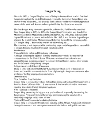 Burger King
Since the 1950 s, Burger King has been offering its famous flame broiled fast food
burgers throughout the United States and, eventually, the world. Burger King, also
known by the initials B.K., has evolved from a small Florida based hamburger chain
to one of the most well known and recognizable fast foodfranchises on earth.
The first Burger King restaurant opened in Jacksonville, Florida under the name
Insta Burger King in 1953. In 1954, the Burger King Corporation was founded by
Miami based James McLamore and David Edgerton. By 1959, they had expanded
beyond Florida and became a national chain. By 1967, it was the third largest burger
chain in the United States. McLamore and Edgerton then sold the company and its
274 Burger King ... Show more content on Helpwriting.net ...
The company is able to grow while minimizing large capital expenditure, meanwhile
it collects fees and royalties from each franchise added.
Weaknesses:
Vulnerability to Labor and Regulatory Influences
Although the company operates in many international venues, the majority of
restaurants are in the United States. This concentration of operations in one
geographic area increases company s exposure to local factors such as labor strikes
and the influence of regulatory changes.
Reliance on so called Super Customers
There is some indication that Burger King may have been slow to transition to
leaner and healthier restaurant fare in favor of pleasing its long term customers who
are fans of the big larger portion sandwiches.
Opportunities:
New Breakfast Food Initiative
Burger King is seeking to overhaul its breakfast menu and will add Starbucks Corp. s
Seattle s Best Coffee to all its U.S. restaurants. It has introduced earlier restaurant
opening times in its United Kingdom locations.
New Healthier Menu Items
Burger King sponsoring its biggest new product launch in years by introducing the
Tendercrisp, Premium Chicken Burger and accompanying the launch with a
marketing campaign called cheat on beef .
National Urban Community Marketing Initiative
Burger King is seeking to strengthen its standing in the African American Community
through its new next best move promotion which includes a well publicized tour
 