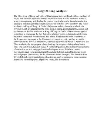 King Of Rong Analysis
The films King of Kong: A Fistful of Quarters and Wreck it Ralph utilizes methods of
realist and formalist aesthetics in their respective films. Realist aesthetics aspire to
achieve transparency and display the content practically, while formalist aesthetics
choose to communicate the content expressively to better serve the story. The realist
aesthetics in King of Kong: A Fistful of Quarters and the formalist aesthetics in
Wreck it Ralph are apparent in the films mise en scene, cinematography, sound, and
performances. Realist aesthetics in King of Kong: A Fistful of Quarters are applied
in the film to emphasize the fact that a true chain of events is being depicted; realist
aesthetics in the film accentuate the true nature of the story in order to emphasize
the lessons and messages in the film are as prevalent in reality as they are to the
characters in the movie. Furthermore, formalist aesthetics in Wreck It Ralph uses the
films aesthetics for the purpose of emphasizing the messages being related in the
film. The realist film, King of Kong: A Fistful of Quarters, leaves these various forms
of aesthetics, such as using predominately diegetic sound, handheld camera
movements, deep focus cinematography, natural lighting, available mise en scene,
and real people (non actors), for the viewers to further interpret. The formalist film,
Wreck It Ralph, implements forms of aesthetics, such as expressive mise en scene,
expressive cinematography, expressive sound, and a deliberate
 