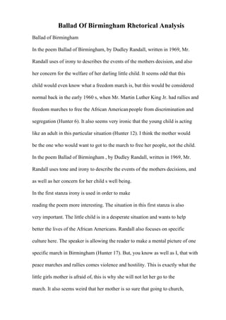 Ballad Of Birmingham Rhetorical Analysis
Ballad of Birmingham
In the poem Ballad of Birmingham, by Dudley Randall, written in 1969, Mr.
Randall uses of irony to describes the events of the mothers decision, and also
her concern for the welfare of her darling little child. It seems odd that this
child would even know what a freedom march is, but this would be considered
normal back in the early 1960 s, when Mr. Martin Luther King Jr. had rallies and
freedom marches to free the African Americanpeople from discrimination and
segregation (Hunter 6). It also seems very ironic that the young child is acting
like an adult in this particular situation (Hunter 12). I think the mother would
be the one who would want to got to the march to free her people, not the child.
In the poem Ballad of Birmingham , by Dudley Randall, written in 1969, Mr.
Randall uses tone and irony to describe the events of the mothers decisions, and
as well as her concern for her child s well being.
In the first stanza irony is used in order to make
reading the poem more interesting. The situation in this first stanza is also
very important. The little child is in a desperate situation and wants to help
better the lives of the African Americans. Randall also focuses on specific
culture here. The speaker is allowing the reader to make a mental picture of one
specific march in Birmingham (Hunter 17). But, you know as well as I, that with
peace marches and rallies comes violence and hostility. This is exactly what the
little girls mother is afraid of, this is why she will not let her go to the
march. It also seems weird that her mother is so sure that going to church,
 