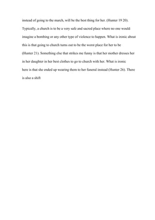 instead of going to the march, will be the best thing for her. (Hunter 19 20).
Typically, a church is to be a very safe and sacred place where no one would
imagine a bombing or any other type of violence to happen. What is ironic about
this is that going to church turns out to be the worst place for her to be
(Hunter 21). Something else that strikes me funny is that her mother dresses her
in her daughter in her best clothes to go to church with her. What is ironic
here is that she ended up wearing them to her funeral instead (Hunter 26). There
is also a shift
 