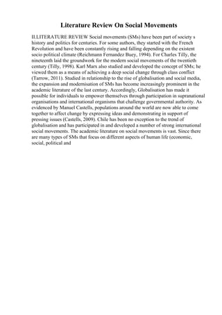 Literature Review On Social Movements
II.LITERATURE REVIEW Social movements (SMs) have been part of society s
history and politics for centuries. For some authors, they started with the French
Revolution and have been constantly rising and falling depending on the existent
socio political climate (Reichmann Fernandez Buey, 1994). For Charles Tilly, the
nineteenth laid the groundwork for the modern social movements of the twentieth
century (Tilly, 1998). Karl Marx also studied and developed the concept of SMs; he
viewed them as a means of achieving a deep social change through class conflict
(Tarrow, 2011). Studied in relationship to the rise of globalisation and social media,
the expansion and modernisation of SMs has become increasingly prominent in the
academic literature of the last century. Accordingly, Globalisation has made it
possible for individuals to empower themselves through participation in supranational
organisations and international organisms that challenge governmental authority. As
evidenced by Manuel Castells, populations around the world are now able to come
together to affect change by expressing ideas and demonstrating in support of
pressing issues (Castells, 2009). Chile has been no exception to the trend of
globalisation and has participated in and developed a number of strong international
social movements. The academic literature on social movements is vast. Since there
are many types of SMs that focus on different aspects of human life (economic,
social, political and
 