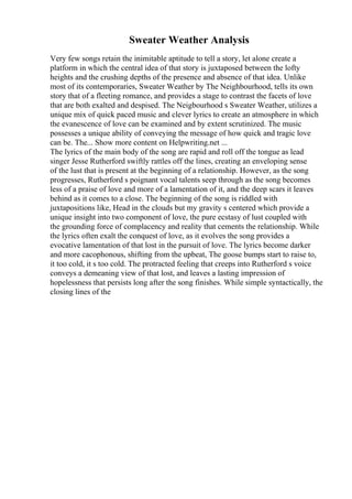 Sweater Weather Analysis
Very few songs retain the inimitable aptitude to tell a story, let alone create a
platform in which the central idea of that story is juxtaposed between the lofty
heights and the crushing depths of the presence and absence of that idea. Unlike
most of its contemporaries, Sweater Weather by The Neighbourhood, tells its own
story that of a fleeting romance, and provides a stage to contrast the facets of love
that are both exalted and despised. The Neigbourhood s Sweater Weather, utilizes a
unique mix of quick paced music and clever lyrics to create an atmosphere in which
the evanescence of love can be examined and by extent scrutinized. The music
possesses a unique ability of conveying the message of how quick and tragic love
can be. The... Show more content on Helpwriting.net ...
The lyrics of the main body of the song are rapid and roll off the tongue as lead
singer Jesse Rutherford swiftly rattles off the lines, creating an enveloping sense
of the lust that is present at the beginning of a relationship. However, as the song
progresses, Rutherford s poignant vocal talents seep through as the song becomes
less of a praise of love and more of a lamentation of it, and the deep scars it leaves
behind as it comes to a close. The beginning of the song is riddled with
juxtapositions like, Head in the clouds but my gravity s centered which provide a
unique insight into two component of love, the pure ecstasy of lust coupled with
the grounding force of complacency and reality that cements the relationship. While
the lyrics often exalt the conquest of love, as it evolves the song provides a
evocative lamentation of that lost in the pursuit of love. The lyrics become darker
and more cacophonous, shifting from the upbeat, The goose bumps start to raise to,
it too cold, it s too cold. The protracted feeling that creeps into Rutherford s voice
conveys a demeaning view of that lost, and leaves a lasting impression of
hopelessness that persists long after the song finishes. While simple syntactically, the
closing lines of the
 