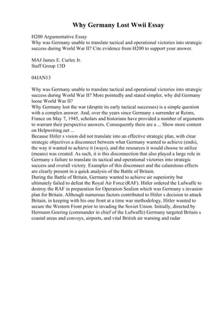 Why Germany Lost Wwii Essay
H200 Argumentative Essay
Why was Germany unable to translate tactical and operational victories into strategic
success during World War II? Cite evidence from H200 to support your answer.
MAJ James E. Curlee Jr.
Staff Group 13D
04JAN13
Why was Germany unable to translate tactical and operational victories into strategic
success during World War II? More pointedly and stated simpler, why did Germany
loose World War II?
Why Germany lost the war (despite its early tactical successes) is a simple question
with a complex answer. And, over the years since Germany s surrender at Reims,
France on May 7, 1945, scholars and historians have provided a number of arguments
to warrant their perspective answers. Consequently there are a ... Show more content
on Helpwriting.net ...
Because Hitler s vision did not translate into an effective strategic plan, with clear
strategic objectives a disconnect between what Germany wanted to achieve (ends),
the way it wanted to achieve it (ways), and the resources it would choose to utilize
(means) was created. As such, it is this disconnection that also played a large role in
Germany s failure to translate its tactical and operational victories into strategic
success and overall victory. Examples of this disconnect and the calamitous effects
are clearly present in a quick analysis of the Battle of Britain.
During the Battle of Britain, Germany wanted to achieve air superiority but
ultimately failed to defeat the Royal Air Force (RAF). Hitler ordered the Lufwaffe to
destroy the RAF in preparation for Operation Sealion which was Germany s invasion
plan for Britain. Although numerous factors contributed to Hitler s decision to attack
Britain, in keeping with his one front at a time war methodology, Hitler wanted to
secure the Western Front prior to invading the Soviet Union. Initially, directed by
Hermann Goering (commander in chief of the Lufwaffe) Germany targeted Britain s
coastal areas and convoys, airports, and vital British air warning and radar
 