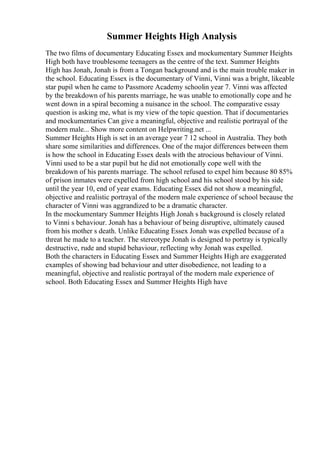 Summer Heights High Analysis
The two films of documentary Educating Essex and mockumentary Summer Heights
High both have troublesome teenagers as the centre of the text. Summer Heights
High has Jonah, Jonah is from a Tongan background and is the main trouble maker in
the school. Educating Essex is the documentary of Vinni, Vinni was a bright, likeable
star pupil when he came to Passmore Academy schoolin year 7. Vinni was affected
by the breakdown of his parents marriage, he was unable to emotionally cope and he
went down in a spiral becoming a nuisance in the school. The comparative essay
question is asking me, what is my view of the topic question. That if documentaries
and mockumentaries Can give a meaningful, objective and realistic portrayal of the
modern male... Show more content on Helpwriting.net ...
Summer Heights High is set in an average year 7 12 school in Australia. They both
share some similarities and differences. One of the major differences between them
is how the school in Educating Essex deals with the atrocious behaviour of Vinni.
Vinni used to be a star pupil but he did not emotionally cope well with the
breakdown of his parents marriage. The school refused to expel him because 80 85%
of prison inmates were expelled from high school and his school stood by his side
until the year 10, end of year exams. Educating Essex did not show a meaningful,
objective and realistic portrayal of the modern male experience of school because the
character of Vinni was aggrandized to be a dramatic character.
In the mockumentary Summer Heights High Jonah s background is closely related
to Vinni s behaviour. Jonah has a behaviour of being disruptive, ultimately caused
from his mother s death. Unlike Educating Essex Jonah was expelled because of a
threat he made to a teacher. The stereotype Jonah is designed to portray is typically
destructive, rude and stupid behaviour, reflecting why Jonah was expelled.
Both the characters in Educating Essex and Summer Heights High are exaggerated
examples of showing bad behaviour and utter disobedience, not leading to a
meaningful, objective and realistic portrayal of the modern male experience of
school. Both Educating Essex and Summer Heights High have
 