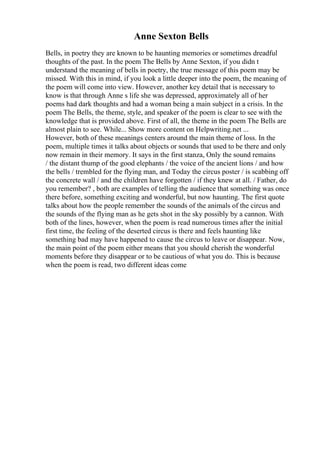Anne Sexton Bells
Bells, in poetry they are known to be haunting memories or sometimes dreadful
thoughts of the past. In the poem The Bells by Anne Sexton, if you didn t
understand the meaning of bells in poetry, the true message of this poem may be
missed. With this in mind, if you look a little deeper into the poem, the meaning of
the poem will come into view. However, another key detail that is necessary to
know is that through Anne s life she was depressed, approximately all of her
poems had dark thoughts and had a woman being a main subject in a crisis. In the
poem The Bells, the theme, style, and speaker of the poem is clear to see with the
knowledge that is provided above. First of all, the theme in the poem The Bells are
almost plain to see. While... Show more content on Helpwriting.net ...
However, both of these meanings centers around the main theme of loss. In the
poem, multiple times it talks about objects or sounds that used to be there and only
now remain in their memory. It says in the first stanza, Only the sound remains
/ the distant thump of the good elephants / the voice of the ancient lions / and how
the bells / trembled for the flying man, and Today the circus poster / is scabbing off
the concrete wall / and the children have forgotten / if they knew at all. / Father, do
you remember? , both are examples of telling the audience that something was once
there before, something exciting and wonderful, but now haunting. The first quote
talks about how the people remember the sounds of the animals of the circus and
the sounds of the flying man as he gets shot in the sky possibly by a cannon. With
both of the lines, however, when the poem is read numerous times after the initial
first time, the feeling of the deserted circus is there and feels haunting like
something bad may have happened to cause the circus to leave or disappear. Now,
the main point of the poem either means that you should cherish the wonderful
moments before they disappear or to be cautious of what you do. This is because
when the poem is read, two different ideas come
 