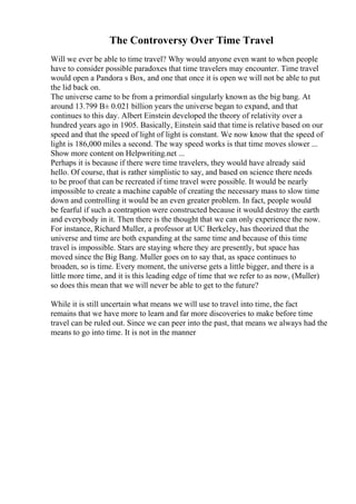 The Controversy Over Time Travel
Will we ever be able to time travel? Why would anyone even want to when people
have to consider possible paradoxes that time travelers may encounter. Time travel
would open a Pandora s Box, and one that once it is open we will not be able to put
the lid back on.
The universe came to be from a primordial singularly known as the big bang. At
around 13.799 В± 0.021 billion years the universe began to expand, and that
continues to this day. Albert Einstein developed the theory of relativity over a
hundred years ago in 1905. Basically, Einstein said that time is relative based on our
speed and that the speed of light of light is constant. We now know that the speed of
light is 186,000 miles a second. The way speed works is that time moves slower ...
Show more content on Helpwriting.net ...
Perhaps it is because if there were time travelers, they would have already said
hello. Of course, that is rather simplistic to say, and based on science there needs
to be proof that can be recreated if time travel were possible. It would be nearly
impossible to create a machine capable of creating the necessary mass to slow time
down and controlling it would be an even greater problem. In fact, people would
be fearful if such a contraption were constructed because it would destroy the earth
and everybody in it. Then there is the thought that we can only experience the now.
For instance, Richard Muller, a professor at UC Berkeley, has theorized that the
universe and time are both expanding at the same time and because of this time
travel is impossible. Stars are staying where they are presently, but space has
moved since the Big Bang. Muller goes on to say that, as space continues to
broaden, so is time. Every moment, the universe gets a little bigger, and there is a
little more time, and it is this leading edge of time that we refer to as now, (Muller)
so does this mean that we will never be able to get to the future?
While it is still uncertain what means we will use to travel into time, the fact
remains that we have more to learn and far more discoveries to make before time
travel can be ruled out. Since we can peer into the past, that means we always had the
means to go into time. It is not in the manner
 
