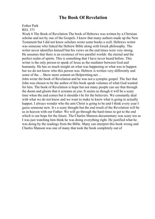 The Book Of Revelation
Esther Park
REL 371
Week 6 The Book of Revelation The book of Hebrews was written by a Christian
scholar and not by one of the Gospels. I knew that many authors made up the New
Testament but I did not know scholars wrote some books a well. Hebrews writer
was someone who linked the Hebrew Bible along with Greek philosophy. The
writer never identifies himself but his views on the end times were very strong.
He assumes that there is an existence of two parallel worlds: the eternal and the
perfect realm of spirits. This is something that I have never heard before. This
writer is the only person to speak of Jesus as the mediator between God and
humanity. He has so much insight on what was happening or what was to happen
but we do not know who this person was. Hebrew is written very differently and
some of the ... Show more content on Helpwriting.net ...
John wrote the book of Revelation and he was not a synoptic gospel. The fact that
John was chosen to be the author of this book speak volumes of what God wanted
for him. The book of Revelation is hope but not many people can see that through
the doom and gloom that it screams at you. It seems as though it will be a scary
time when the end comes but it shouldn t be for the believers. We constantly deal
with what we do not know and we want to make to know what is going to actually
happen. I always wonder who the anti Christ is going to be and I think every year I
guess someone new. It s a scary thought but the end result of the Revelation will be
us in heaven with our Father. We will go through the hard times to get to the end
which is our hope for the future. The Charles Manson documentary was scary too as
I was just watching him think he was doing everything right. He justified what he
was doing by the readings from the Bible. Many can interpret this book wrong and
Charles Manson was one of many that took the book completely out of
 