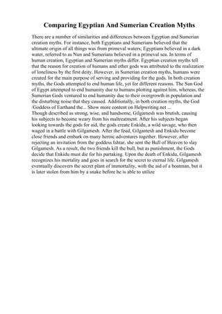 Comparing Egyptian And Sumerian Creation Myths
There are a number of similarities and differences between Egyptian and Sumerian
creation myths. For instance, both Egyptians and Sumerians believed that the
ultimate origin of all things was from primeval waters; Egyptians believed in a dark
water, referred to as Nun and Sumerians believed in a primeval sea. In terms of
human creation, Egyptian and Sumerian myths differ. Egyptian creation myths tell
that the reason for creation of humans and other gods was attributed to the realization
of loneliness by the first deity. However, in Sumerian creation myths, humans were
created for the main purpose of serving and providing for the gods. In both creation
myths, the Gods attempted to end human life, yet for different reasons. The Sun God
of Egypt attempted to end humanity due to humans plotting against him, whereas, the
Sumerian Gods ventured to end humanity due to their overgrowth in population and
the disturbing noise that they caused. Additionally, in both creation myths, the God
/Goddess of Earthand the... Show more content on Helpwriting.net ...
Though described as strong, wise, and handsome, Gilgamesh was brutish, causing
his subjects to become weary from his maltreatment. After his subjects began
looking towards the gods for aid, the gods create Enkidu, a wild savage, who then
waged in a battle with Gilgamesh. After the feud, Gilgamesh and Enkidu become
close friends and embark on many heroic adventures together. However, after
rejecting an invitation from the goddess Ishtar, she sent the Bull of Heaven to slay
Gilgamesh. As a result, the two friends kill the bull, but as punishment, the Gods
decide that Enkidu must die for his partaking. Upon the death of Enkidu, Gilgamesh
recognizes his mortality and goes in search for the secret to eternal life. Gilgamesh
eventually discovers the secret plant of immortality, with the aid of a boatman, but it
is later stolen from him by a snake before he is able to utilize
 