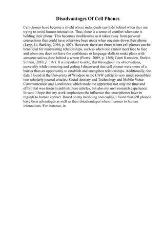 Disadvantages Of Cell Phones
Cell phones have become a shield where individuals can hide behind when they are
trying to avoid human interaction. Thus, there is a sense of comfort when one is
holding their phone. This becomes troublesome as it takes away from personal
connections that could have otherwise been made when one puts down their phone
(Lepp, Li, Barkley, 2016, p. 407). However, there are times where cell phones can be
beneficial for maintaining relationships, such as when one cannot meet face to face
and when one does not have the confidence or language skills to make plans with
someone unless done behind a screen (Pierce, 2009, p. 1368; Conti Ramsden, Durkin,
Simkin, 2010, p. 197). It is important to note, that throughout my observations,
especially while memoing and coding I discovered that cell phones were more of a
barrier than an opportunity to establish and strengthen relationships. Additionally, the
data I found at the University of Windsor in the CAW cafeteria very much resembled
two scholarly journal articles: Social Anxiety and Technology and Mobile Voice
Communication and Loneliness, which made me appreciate not only the time and
effort that was taken to publish these articles, but also my own research experience.
In sum, I hope that my work emphasizes the influence that smartphones have in
regards to human contact. Based on my memoing and coding I found that cell phones
have their advantages as well as their disadvantages when it comes to human
interactions. For instance, in
 