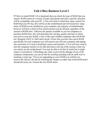 Unit 4 Btec Business Level 3
P5 How to install RAM 1.It is important that you check the type of RAM that you
require, RAM comes in a variety of types and speeds and only a specific selection
will be compatible with your PC. 2.You will need to check how many sockets for
RAM that your PC has, this will be on the motherboard and will mean how many
sticks of RAM can be installed on your computer, the majority of motherboards
however will have a limit to how much memory can be utilised, regardless of the
amount of RAM slots. 3.Browse the options available to you for companies to
purchase RAM form, this will determine the: pricing, quality and time in which
you receive your new RAM. A few of the most reliable companies that sell RAM
are: Kingston, OCZ, G. Skill and Crucial. 4.Now that you have the correct RAM
specifically for your computer you will need to turn off your computer and unplug
any extensions to it such as keyboard, mouse and monitors. 5.You will now want to
turn the computer monitor on its side and remove the top of the casing so that you
can clearly see the motherboard. You may be able to do this by hand, but it might
require a screwdriver. 6.Discharge any static to prevent the damage of any of the
computer components, you can do this by touching and plug with an earth wire or
touching a water tap. 7.If you are upgrading to a new RAM you will have to
remove the old one. Do this by releasing the clamps on either side of the RAM and it
should lift easily out. 8.Insert the new RAM sticks
 
