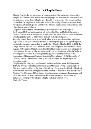 Charlie Chaplin Essay
Charlie Chaplin did not use sound to communicate to the audience in his movies.
Despite the fact that there was no spoken language, his movies were sensational and
the audiences loved them. Chaplin was thought of as cinema s first genius and has
been called the single most influential artist in the history of motion pictures. I am
researching CharlieChaplinto learn how he became a sensational comedian and one
of the best actors of all time.
Chaplin is considered as one of the most pivotal stars of the early days of
Hollywood. He lived an interesting life both in his films and behind the camera.
Charlie Chaplin is most recognized as an icon of the silent film era, often associated
with his popular Little ... Show more content on Helpwriting.net ...
When he turned fourteen, he got a break when he was asked to act in a legitimate
stage show as Billy in Sherlock Holmes . Following that gig, at the age of eighteen,
he started a career as a comedian in vaudeville ( Charles Chaplin 100). In 1912 the
troupe traveled to New York, where he was a featured player with the Fred Karno
Repertoire Company. Mack Sennet, founder of Keystone Studios, saw him perform
one night and decided to take him on at the Keystone Studio and offered Charlie a
motion picture contract. Chaplin agreed to appear before the cameras at the
termination of his vaudeville commitments in November of 1913 ( Biography of
Charlie Chaplin ). He did not know it, but this would be the beginning of his
legendary career.
Chaplin s initial salary was one hundred and fifty dollars a week. In February of
1914, he debuted on the big screen starring in Making a Living . Surprisingly, the
film was considered bad at the time of its release ( Biography for Charles Chaplin ).
His next film, however, changed his career forever. It was called Kid Auto Races at
Venice . The film starred Chaplin as a homeless man who appeared undersized and
undernourished. He was nicknamed the Little Tramp or the Little Fellow by
audiences ( Biography for Charles Chaplin ; Charlie Chaplin 376).
His Little Tramp
 