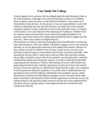 Case Study On College
Carolyn appears to be someone who has slipped under the radar during her time so
far at the institution. Although I was aware she had been coming in to withdraw
from a religion course less than a week before the deadline, it was unclear as to
what led her to this decision. As the advisor, it was my responsibility to work with
Carolyn to determine not only how this decision was made, but to also consider
alternative options Carolyn could take to excel in this particular course. As I spoke
with Carolyn, it was clear that part of her reasoning for wanting to withdraw from
her religion course stemmed from a lack of previous academic guidance. For
instance, some of her reasons for withdrawing included the lack of support she felt
from her... Show more content on Helpwriting.net ...
Characteristics of Advisor Advising Techniques Given the difficulties Carolyn had
been experiencing as a first year student, I decided to engage in one to one academic
advising, as well as appreciative advising to best address her concerns. Because of
how serious it can be to withdraw from a course, I made sure to use one to one
advising in order to keep my conversation with Carolyn as private as possible. After
greeting her into my office, I made sure to shut my office door and stop working
on my other caseloads to ensure that all my attention was focused on her. I had also
refrained from taking notes during the session, so Carolyn would feel comfortable
expressing herself around me. I believe that meeting one to one with Carolyn was
particularly beneficial since I had the opportunity to better get to know her and her
journey of how she ended up as a Merrimack College business major. As I continued
to ask her questions about her academics, I was better able to understand how her
perceptions and social life might be contributing to her academic success, which
allowed me to help her develop different strategies to move forward. On the other
hand, I also believe that because Carolyn had the opportunity to meet one to one, she
had the chance to ask questions about resources she may have been embarrassed to
ask about when in a group context. It also appeared that this was the first time
Carolyn met with any
 