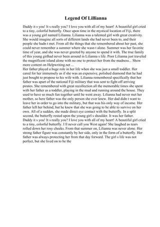 Legend Of Lillianna
Daddy it s you! It s really you? I love you with all of my heart! A beautiful girl cried
to a tiny, colorful butterfly. Once upon time in the mystical location of Fiji, there
was a young girl named Lilianna. Lilianna was a talented girl with great creativity.
She would imagine all sorts of different lands she had never been to, and their
people she hadn t met. From all the things that she remembered about her past, she
could never remember a summer where she wasn t alone. Summer was her favorite
time of year, and she was never greeted by anyone to spend it with. The true family
of this young girlhad never been around in Lilianna s life. Poor Lilianna just traveled
the magnificent island alone with no one to protect her from the madness... Show
more content on Helpwriting.net ...
Her father played a huge role in her life when she was just a small toddler. Her
cared for her immensely as if she was an expensive, polished diamond that he had
just bought to propose to his wife with. Lilianna remembered specifically that her
father was apart of the national Fiji military that was sent to fight off arriving
pirates. She remembered with great recollection all the memorable times she spent
with her father as a toddler, playing in the mud and running around the house. They
used to have so much fun together until he went away. Lilianna had never met her
mother, so here father was the only person she ever knew. Her dad didn t want to
leave her in order to go into the military, but that was his only way of income. Her
father left her behind, but he knew that she was going to be able to survive on her
own. All of a sudden, she made direct eye contact with the butterfly. In a split
second, the butterfly rested upon the young girl s shoulder. It was her father.
Daddy it s you! It s really you? I love you with all of my heart! A beautiful girl cried
to a tiny, colorful butterfly. I ll never call you West again! She laughed as tears
rolled down her rosy cheeks. From that summer on, Lilianna was never alone. Her
strong father figure was constantly by her side, only in the form of a butterfly. Her
father was always protecting her from that day forward. The girl s life was not
perfect, but she lived on to be the
 